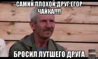 самий плохой друг егор чайка!!!! бросил лутшего друга