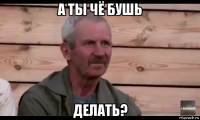 а ты чё бушь делать?