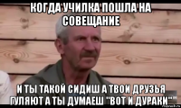 когда училка пошла на совещание и ты такой сидиш а твои друзья гуляют а ты думаеш "вот и дураки"