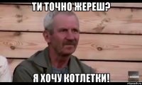 ти точно жереш? я хочу котлетки!