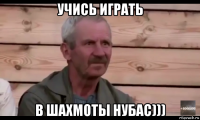 учись играть в шахмоты нубас)))