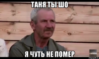 таня ты шо я чуть не помер