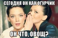 сегодня он как огурчик он что, овощ?