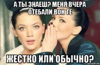 а ты знаеш? меня вчера отебали вон те жестко или обычно?