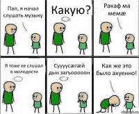 Пап, я начал слушать музыку Какую? Ракаф ма мемæ Я тоже ее слушал в молодости Суууусæгæй дын загъооооон Как же это было ахуенно!