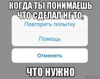 когда ты понимаешь что сделал не то, что нужно