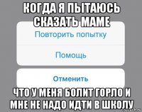 когда я пытаюсь сказать маме что у меня болит горло и мне не надо идти в школу