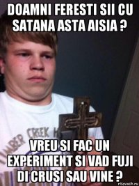 doamni feresti sii cu satana asta aisia ? vreu si fac un experiment si vad fuji di crusi sau vine ?