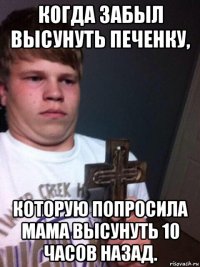 когда забыл высунуть печенку, которую попросила мама высунуть 10 часов назад.