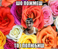 шо пожмеш то і полюбиш