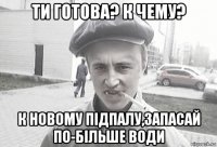 ти готова? к чему? к новому підпалу,запасай по-більше води