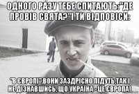 одного разу тебе спитають:"де провів свята?"і ти відповіси: "в європі".вони заздрісно підуть,так і не дізнавшись, що україна - це європа!