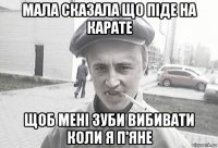 мала сказала що піде на карате щоб мені зуби вибивати коли я п'яне