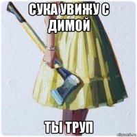 сука увижу с димой ты труп