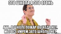 это школа,а это огонь ааа...в школе пожар выхода нет. мы все умрём.зато школы нет.