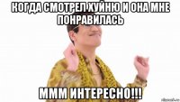 когда смотрел хуйню и она мне понравилась ммм интересно!!!