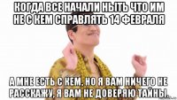 когда все начали ныть что им не с кем справлять 14 февраля а мне есть с кем, но я вам ничего не расскажу, я вам не доверяю тайны.