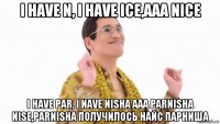 i have n, i have ice,aaa nice i have par, i nave nisha aaa parnisha nise,parnisha получилось найс парниша