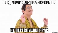 когда получил 5 по астрономии ну переслушал ppap