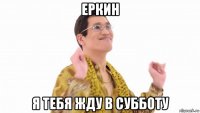 еркин я тебя жду в субботу