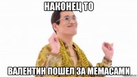 наконец то валентин пошел за мемасами