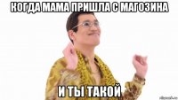 когда мама пришла с магозина и ты такой