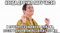 когда дрочил пару часов и потерял сознание от оргазма, после утонул в литре своей спермы