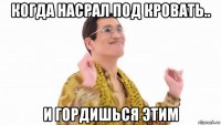 когда насрал под кровать.. и гордишься этим