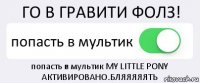 ГО В ГРАВИТИ ФОЛЗ! попасть в мультик попасть в мультик MY LITTLE PONY АКТИВИРОВАНО.БЛЯЯЯЯЯТЬ