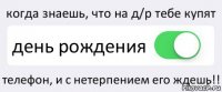 когда знаешь, что на д/р тебе купят день рождения телефон, и с нетерпением его ждешь!!