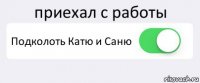 приехал с работы Подколоть Катю и Саню 