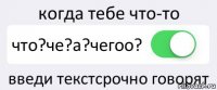 когда тебе что-то что?че?а?чегоо? введи текстсрочно говорят