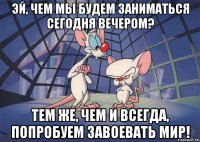 эй, чем мы будем заниматься сегодня вечером? тем же, чем и всегда, попробуем завоевать мир!