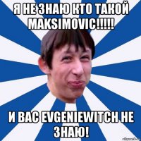 я не знаю кто такой maksimovic!!!!! и вас evgeniewitch не знаю!