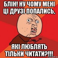 блін! ну чому мені ці друзі попались, які люблять тільки читати?!!!