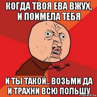 когда твоя ева вжух, и поимела тебя и ты такой.. возьми да и трахни всю польшу