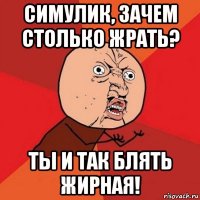 симулик, зачем столько жрать? ты и так блять жирная!