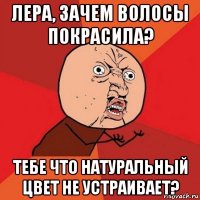 лера, зачем волосы покрасила? тебе что натуральный цвет не устраивает?