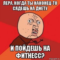 лера, когда ты наконец-то сядешь на диету и пойдешь на фитнесс?