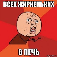 всех жирненьких в печь