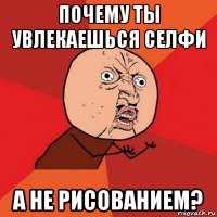 почему ты увлекаешься селфи а не рисованием?