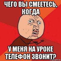 чего вы смеетесь, когда у меня на уроке телефон звонит?