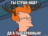 ты стран-ная? да а ты странный!