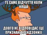 те саме відчуття коли няша довго не відповідає (це признак френдзони))