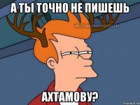 а ты точно не пишешь ахтамову?