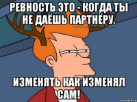 ревность это - когда ты не даёшь партнёру. изменять как изменял сам!