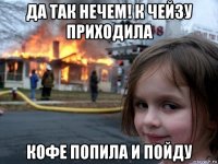 да так нечем! к чейзу приходила кофе попила и пойду