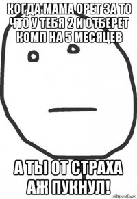 когда мама орет за то что у тебя 2 и отберет комп на 5 месяцев а ты от страха аж пукнул!