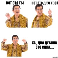 вот это ты вот это друг твой ха , два дебила это сила.....