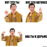 ВОТ ЭТО ТЫ ВОТ ЭТО КАТОПЕС ААА ТЫ В ДЕРЬМЕ